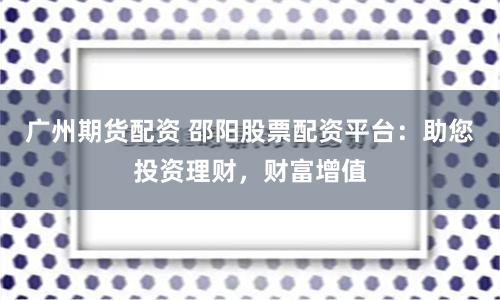 广州期货配资 邵阳股票配资平台：助您投资理财，财富增值