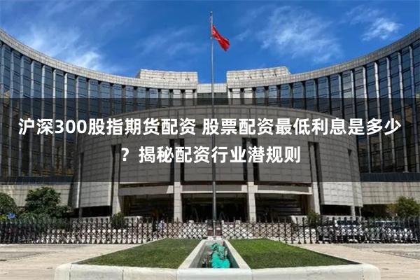 沪深300股指期货配资 股票配资最低利息是多少？揭秘配资行业潜规则