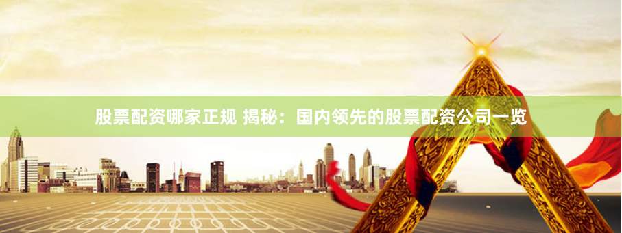 股票配资哪家正规 揭秘：国内领先的股票配资公司一览