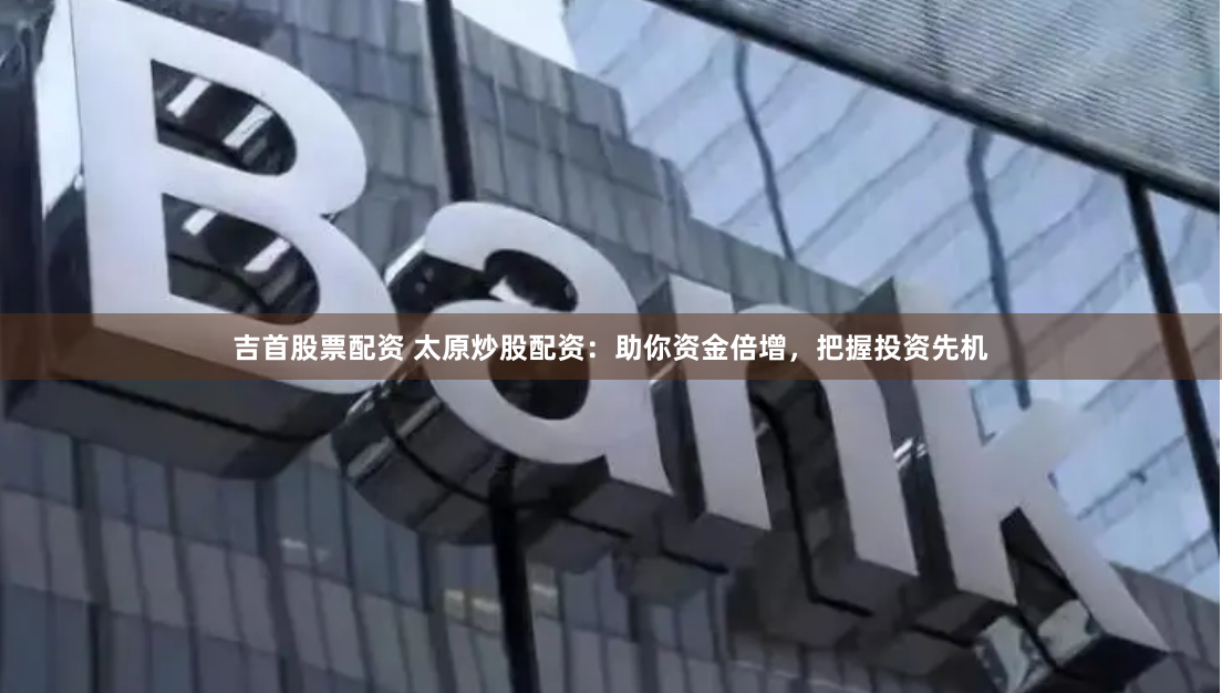 吉首股票配资 太原炒股配资：助你资金倍增，把握投资先机