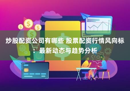 炒股配资公司有哪些 股票配资行情风向标：最新动态与趋势分析