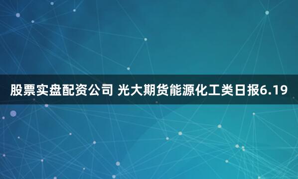 股票实盘配资公司 光大期货能源化工类日报6.19
