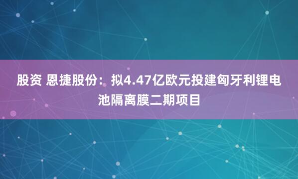 股资 恩捷股份：拟4.47亿欧元投建匈牙利锂电池隔离膜二期项目