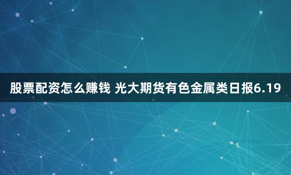 股票配资怎么赚钱 光大期货有色金属类日报6.19