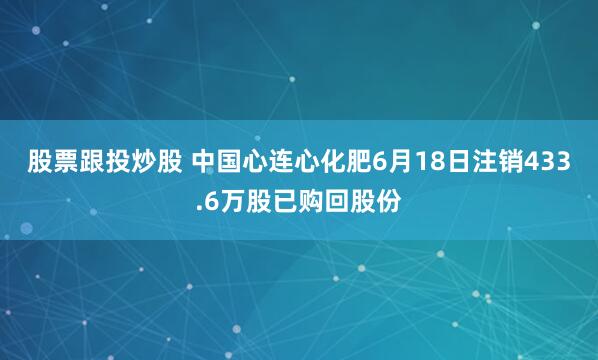 股票跟投炒股 中国心连心化肥6月18日注销433.6万股已购回股份