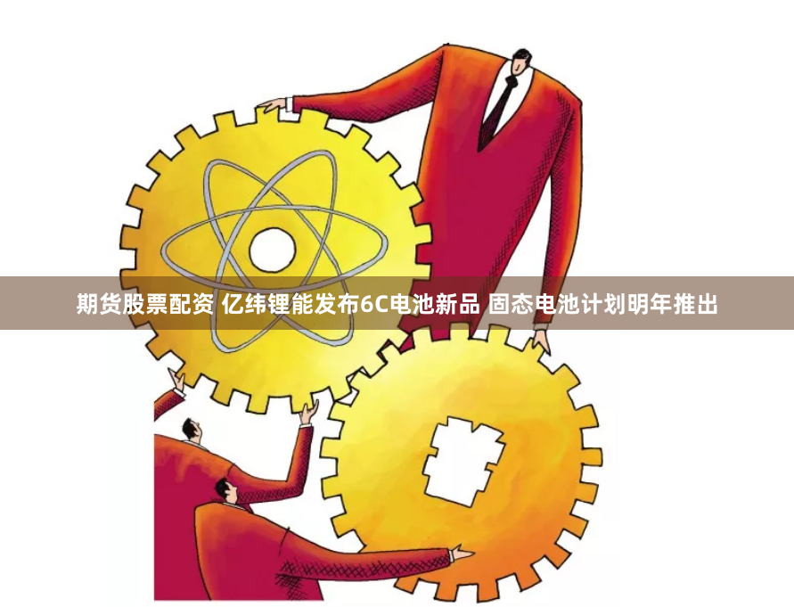 期货股票配资 亿纬锂能发布6C电池新品 固态电池计划明年推出