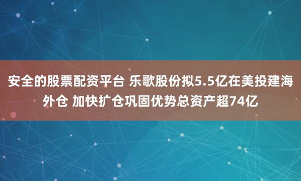 安全的股票配资平台 乐歌股份拟5.5亿在美投建海外仓 加快扩仓巩固优势总资产超74亿