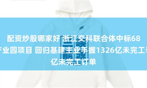 配资炒股哪家好 浙江交科联合体中标68亿产业园项目 回归基建主业手握1326亿未完工订单