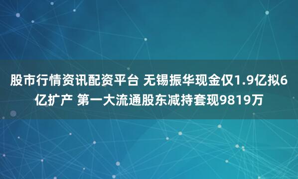 股市行情资讯配资平台 无锡振华现金仅1.9亿拟6亿扩产 第一大流通股东减持套现9819万