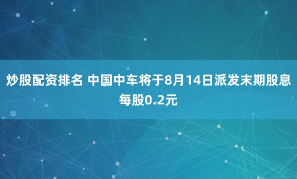炒股配资排名 中国中车将于8月14日派发末期股息每股0.2元