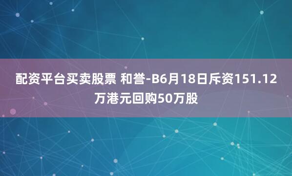 配资平台买卖股票 和誉-B6月18日斥资151.12万港元回购50万股