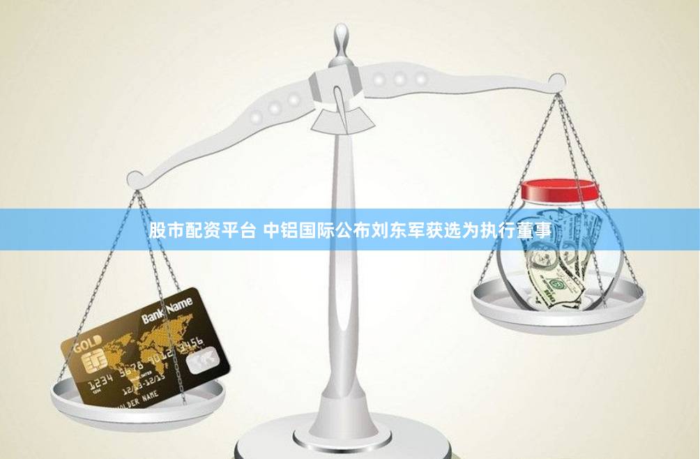 股市配资平台 中铝国际公布刘东军获选为执行董事