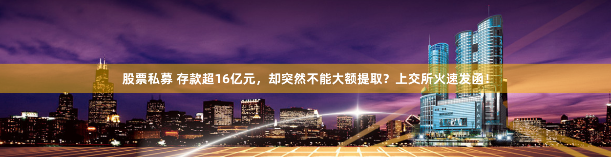 股票私募 存款超16亿元，却突然不能大额提取？上交所火速发函！