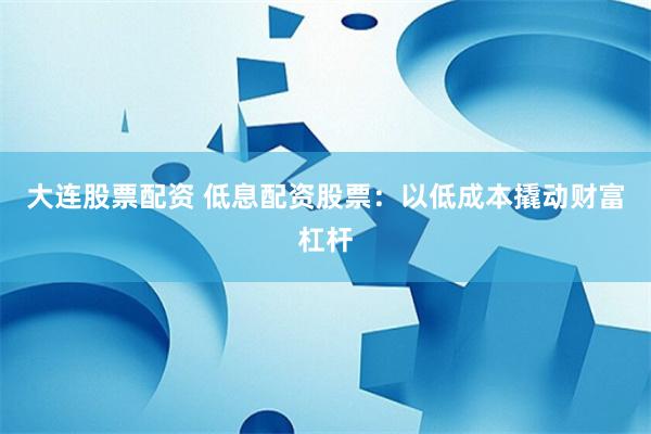大连股票配资 低息配资股票：以低成本撬动财富杠杆