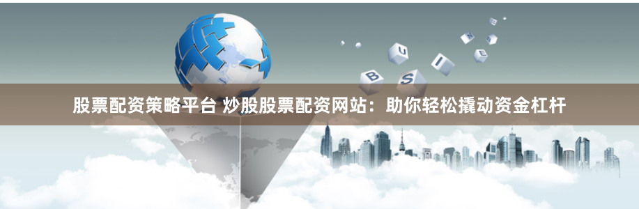 股票配资策略平台 炒股股票配资网站：助你轻松撬动资金杠杆