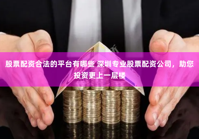 股票配资合法的平台有哪些 深圳专业股票配资公司，助您投资更上一层楼