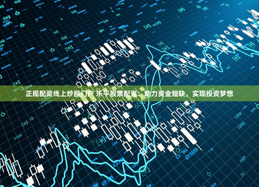 正规配资线上炒股门户 乐平股票配资：助力资金短缺，实现投资梦想