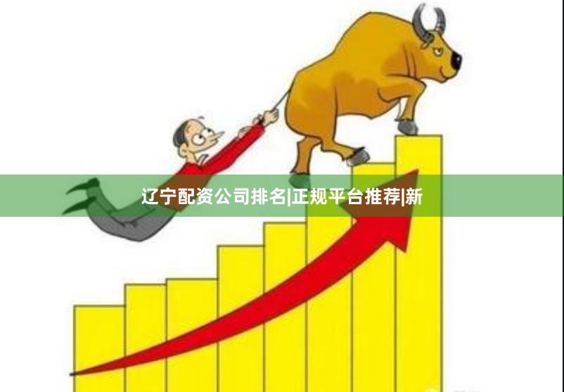 辽宁配资公司排名|正规平台推荐|新